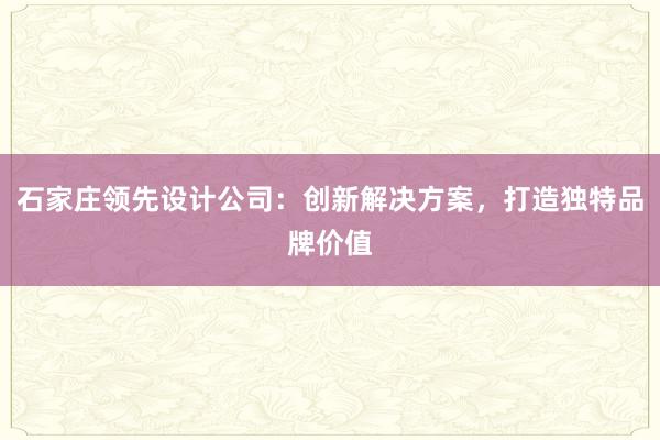 石家庄领先设计公司：创新解决方案，打造独特品牌价值